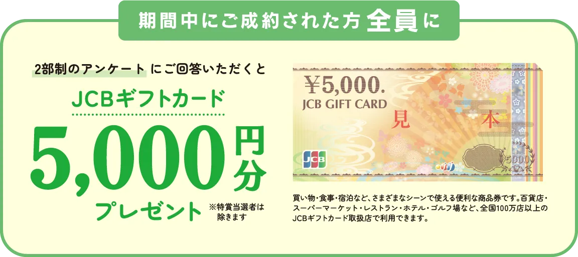 期間中にご成約された方全員に2部制のアンケートにご回答いただくとJSBギフトカード5,000円分プレゼント