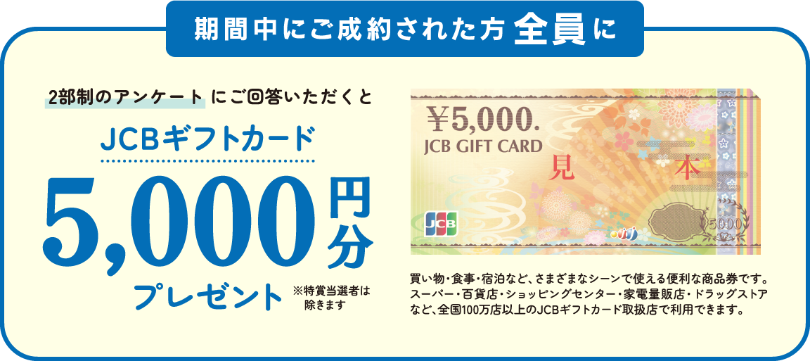 期間中にご成約された方全員に2部制のアンケートにご回答いただくとJSBギフトカード5,000円分プレゼント
