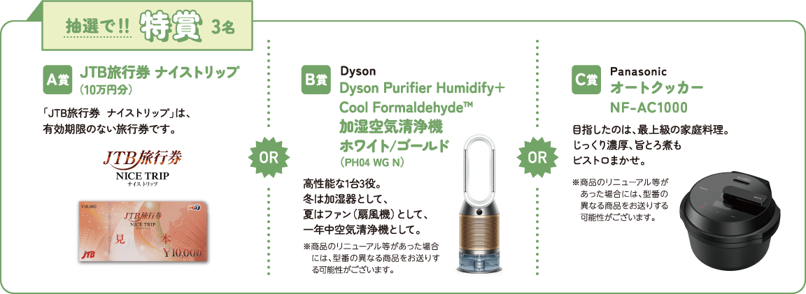 抽選で！！特賞3名　A賞：JTB旅行券 ナイストリップ（10万円分）　B賞：Dyson Purifier Humidify+Cool Formaldehyde™ 加湿空気清浄機 ホワイト/ゴールド（PH04 WG N）　C賞：Panasonic オートクッカー NF-AC1000