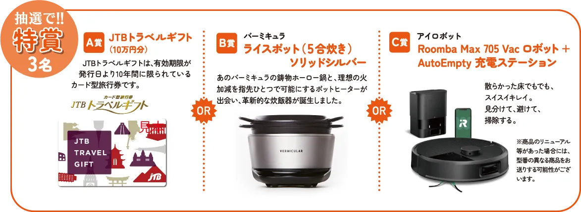 抽選で!!特賞3名 A賞:JTBトラベルギフト(10万円分) B賞: バーミキュラ ライスポット(5合炊き)ソリッドシルバー C賞:アイロボット Roomba Max 705 Vac ロボット + AutoEmpty 充電ステーション