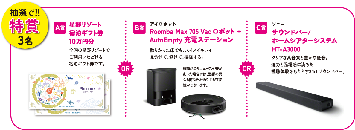 抽選で！！特賞3名　A賞：星野リゾート宿泊ギフト券10万円分　B賞：アイロボット Roomba Max 705 Vac ロボット + AutoEmpty 充電ステーション　C賞：ソニー サウンドバー／ホームシアターシステムHT-A3000