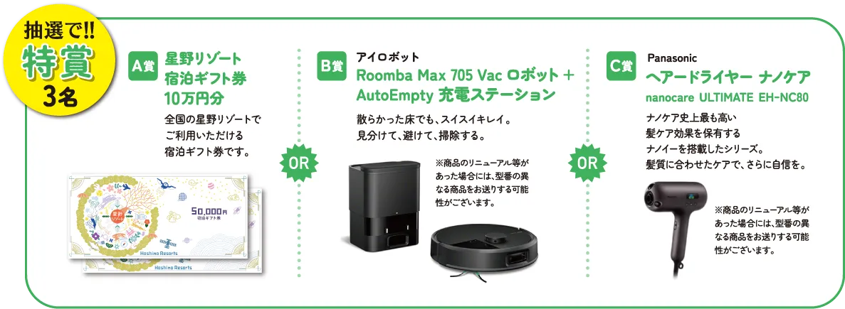 抽選で！！特賞3名　A賞：星野リゾート宿泊ギフト券10万円分　B賞：アイロボット Roomba Max 705 Vac ロボット + AutoEmpty 充電ステーション　C賞：Panasonic ヘアードライヤー ナノケア nanocare ULTIMATE EH-NC80