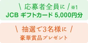 応募者全員に（※1）JCBギフトカード5,000円分 抽選で3名様に豪華賞品プレゼント