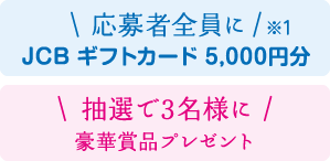 応募者全員に（※1）JCBギフトカード5,000円分 抽選で3名様に豪華賞品プレゼント