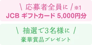 応募者全員に（※1）JCBギフトカード5,000円分 抽選で3名様に豪華賞品プレゼント