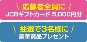 応募者全員に（※1）JCBギフトカード5,000円分 抽選で3名様に豪華賞品プレゼント