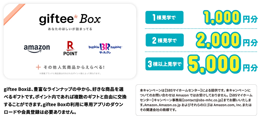 1棟見学で1,000円分、2棟見学で2,000円分、3棟見以上見学で5,000円分 giftee Boxは、豊富なラインナップの中から、好きな商品を選べるギフトです。ポイント内であれば複数のギフトと自由に交換することができます。giftee Boxの利用に専用アプリのダウンロードや会員登録は必要ありません。