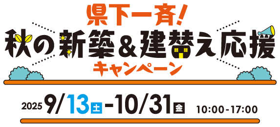 県下一斉！秋の新築＆建替え応援キャンペーン【中部】 開催期間：2025年9月13日（土）〜10月31日（金） 10:00〜17:00