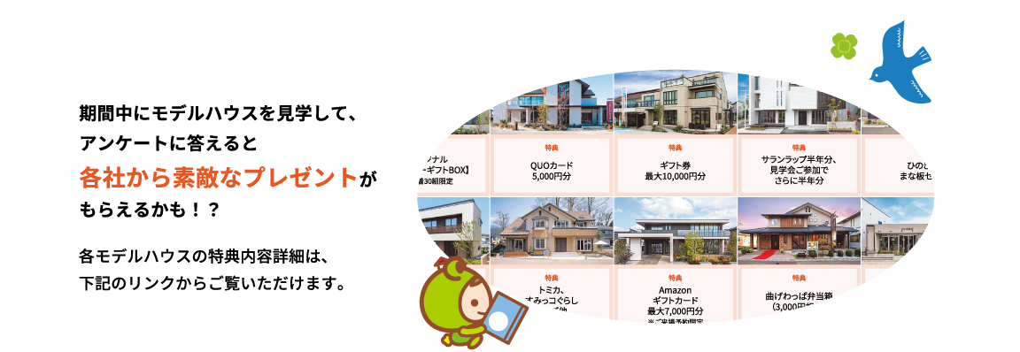 期間中にモデルハウスを見学して、アンケートに答えると各社から素敵なプレゼントがもらえるかも!? 各モデルハウスの特典内容詳細は、下記のリンクからご覧いただけます。