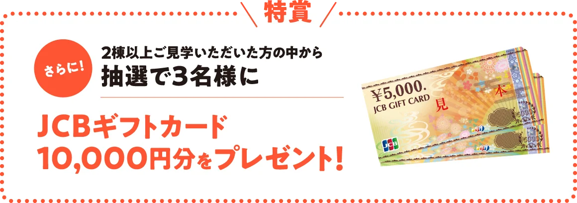 【特賞】さらに!2棟以上ご見学いただいた方の中から抽選で3名様にJCBギフトカード10,000円分をプレゼント!