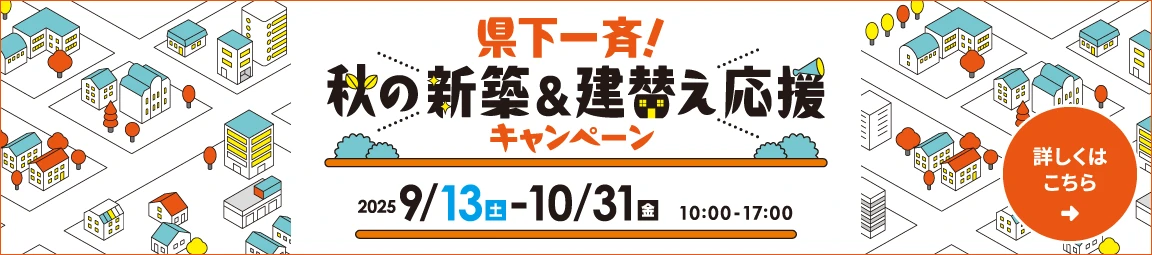 県下一斉!秋の新築&建替え応援キャンペーン 実施期間:2025年9月13日(土)-10月31日(金) 10:00-17:00