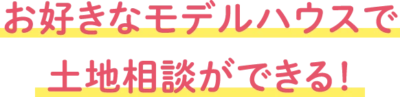 お好きなモデルハウスで土地相談ができる！