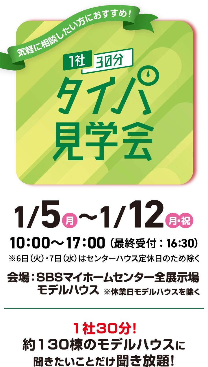 1社30分タイパ見学会　開催日時：1月5日（月）〜1月12日（月・祝） 10:00〜17:00（最終受付：16:30） ※6日(火)・7日（水）はセンターハウス定休日のため除く　1社30分！約130棟のモデルハウスに聞きたいことだけ聞き放題！