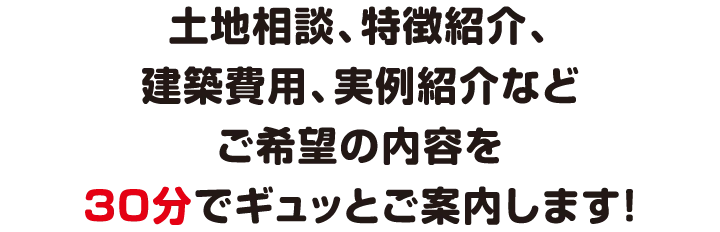 土地相談、特徴紹介、建築費用、実例紹介などご希望の内容を30分でギュッとご案内します！