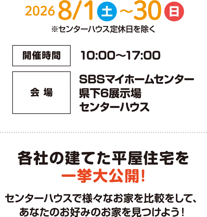 2026年8月1日（土）〜8月30日（日）※センターハウス定休日を除く　開催時間：10:00〜17:00　会場：SBSマイホームセンター県下6展示場センターハウス　各社の建てた平屋住宅を一挙大公開！