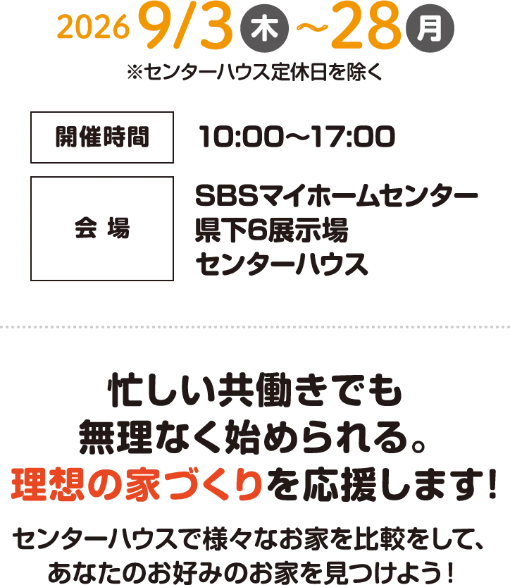 開催期間:2026年9月3日(木)〜9月28日(月) 開催時間:10:00〜17:00 会場:SBSマイホームセンター県下6展示場センターハウス 忙しい共働きでも無理なく始められる。理想の家づくりを応援します! センターハウスで様々なお家を比較をして、あなたのお好みのお家を見つけよう!