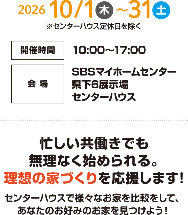 開催期間：2026年10月1日（木）〜10月31日（土）　開催時間：10:00〜17:00　会場：SBSマイホームセンター県下6展示場センターハウス　忙しい共働きでも無理なく始められる。理想の家づくりを応援します！ センターハウスで様々なお家を比較をして、あなたのお好みのお家を見つけよう！