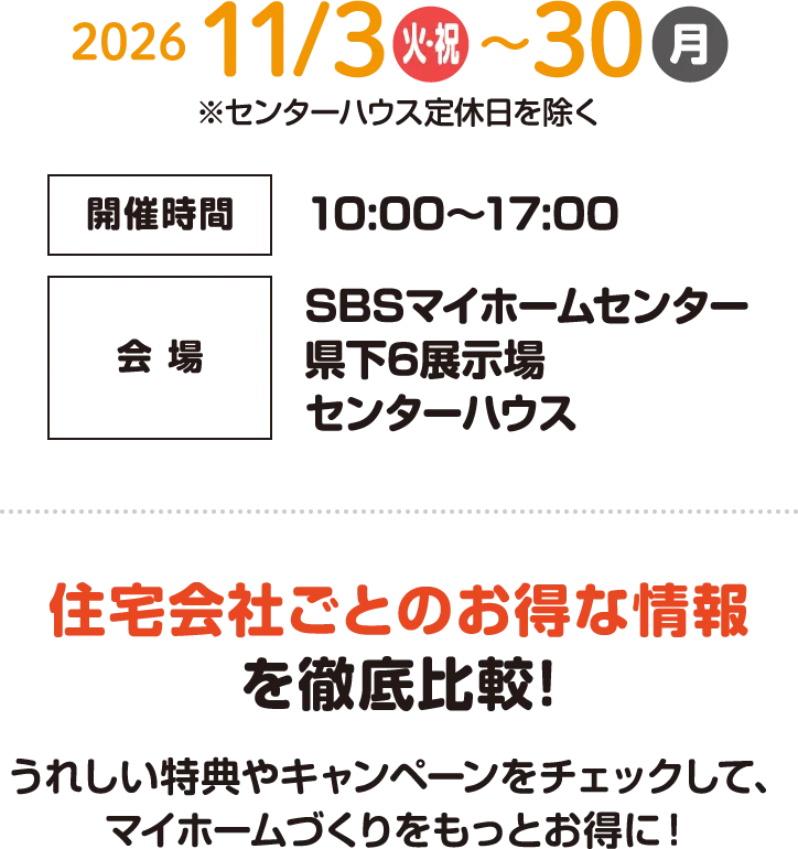 開催期間:2026年11月3日(火・祝)〜11月30日(月) 開催時間:10:00〜17:00 会場:SBSマイホームセンター県下6展示場センターハウス 住宅会社ごとのお得な情報を徹底比較!うれしい特典やキャンペーンをチェックして、マイホームづくりをもっとお得に!